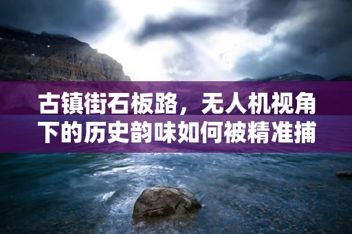 古镇街石板路，无人机视角下的历史韵味如何被精准捕捉？