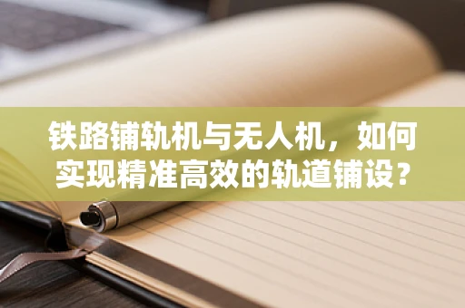 铁路铺轨机与无人机，如何实现精准高效的轨道铺设？
