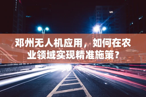 邓州无人机应用，如何在农业领域实现精准施策？