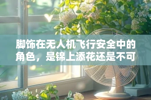 脚饰在无人机飞行安全中的角色，是锦上添花还是不可或缺的安全保障？