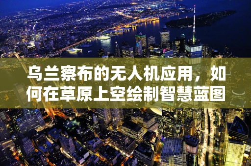 乌兰察布的无人机应用，如何在草原上空绘制智慧蓝图？