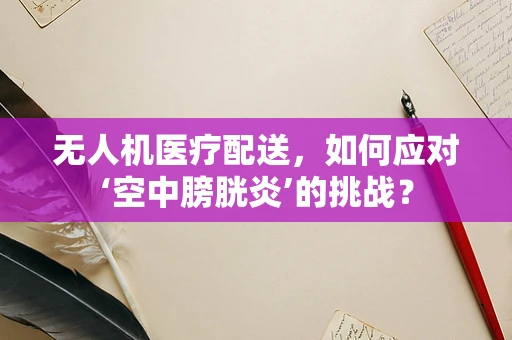 无人机医疗配送，如何应对‘空中膀胱炎’的挑战？