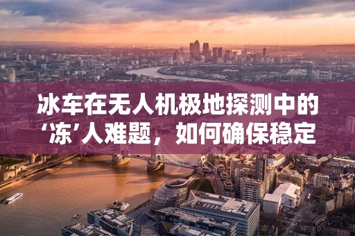 冰车在无人机极地探测中的‘冻’人难题，如何确保稳定运行？