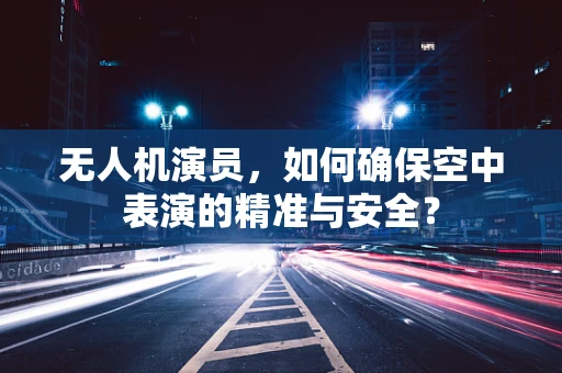 无人机演员，如何确保空中表演的精准与安全？