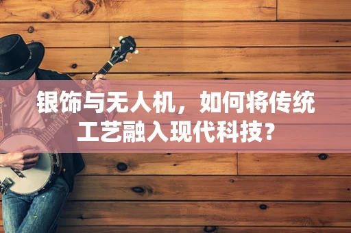 银饰与无人机，如何将传统工艺融入现代科技？