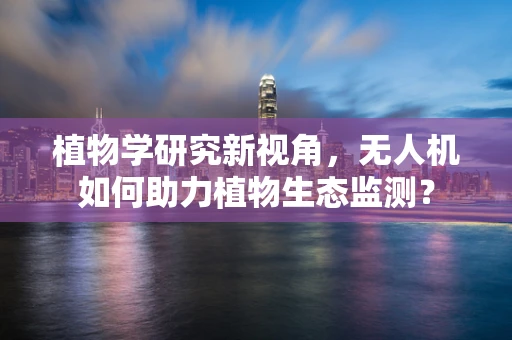 植物学研究新视角，无人机如何助力植物生态监测？