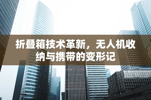 折叠箱技术革新，无人机收纳与携带的变形记