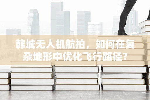 韩城无人机航拍，如何在复杂地形中优化飞行路径？
