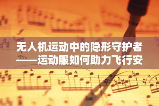 无人机运动中的隐形守护者——运动服如何助力飞行安全？
