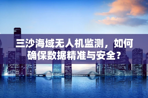 三沙海域无人机监测，如何确保数据精准与安全？