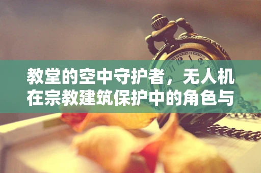 教堂的空中守护者，无人机在宗教建筑保护中的角色与挑战？