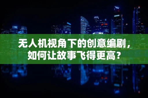 无人机视角下的创意编剧，如何让故事飞得更高？