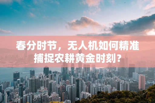 春分时节，无人机如何精准捕捉农耕黄金时刻？