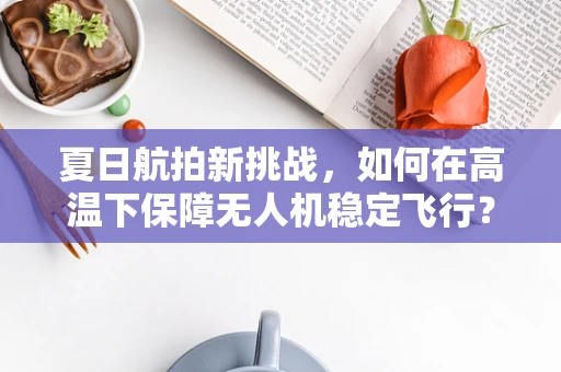 夏日航拍新挑战，如何在高温下保障无人机稳定飞行？