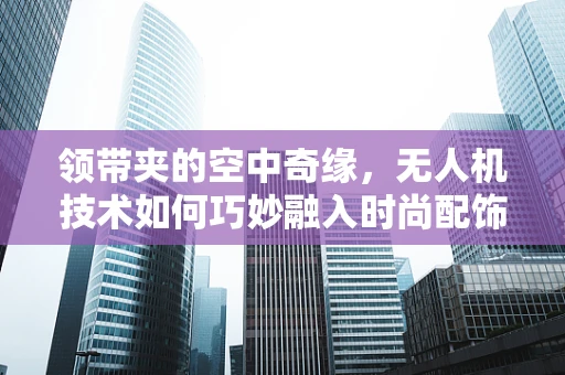 领带夹的空中奇缘，无人机技术如何巧妙融入时尚配饰？
