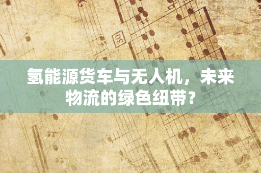 氢能源货车与无人机，未来物流的绿色纽带？