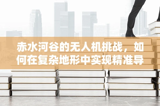 赤水河谷的无人机挑战，如何在复杂地形中实现精准导航？