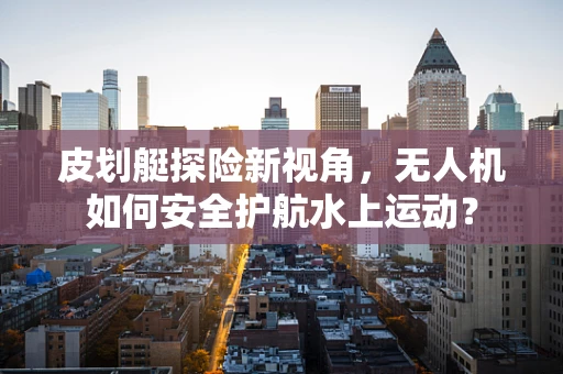 皮划艇探险新视角，无人机如何安全护航水上运动？