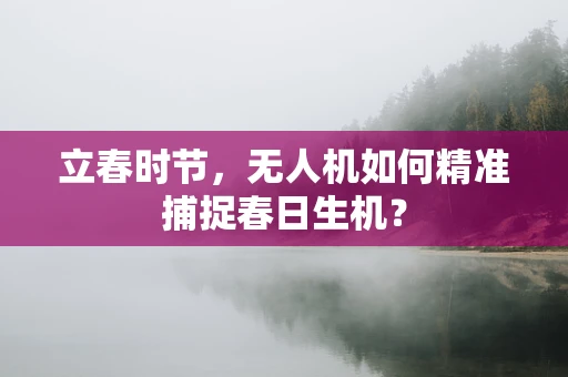 立春时节，无人机如何精准捕捉春日生机？