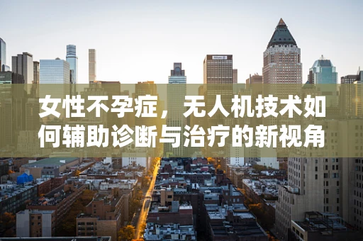 女性不孕症，无人机技术如何辅助诊断与治疗的新视角？