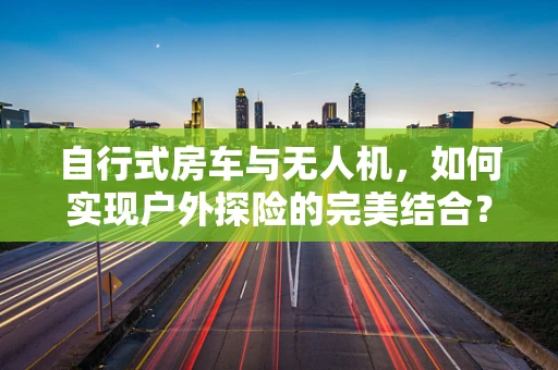 自行式房车与无人机，如何实现户外探险的完美结合？