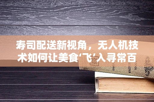 寿司配送新视角，无人机技术如何让美食‘飞’入寻常百姓家？