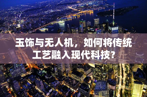 玉饰与无人机，如何将传统工艺融入现代科技？
