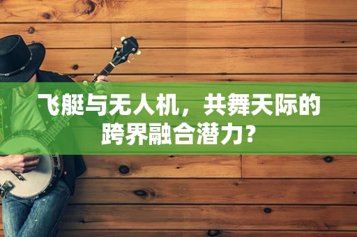 飞艇与无人机，共舞天际的跨界融合潜力？