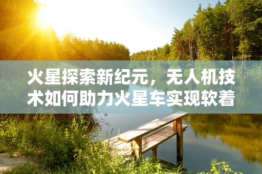 火星探索新纪元，无人机技术如何助力火星车实现软着陆？