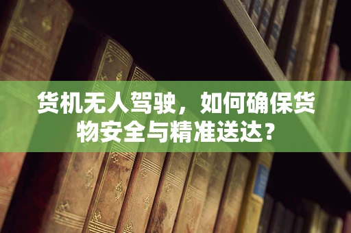 货机无人驾驶，如何确保货物安全与精准送达？