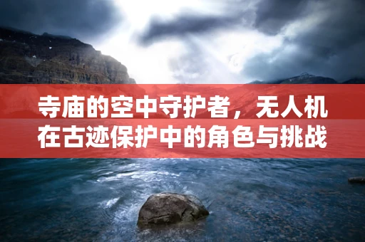 寺庙的空中守护者，无人机在古迹保护中的角色与挑战？