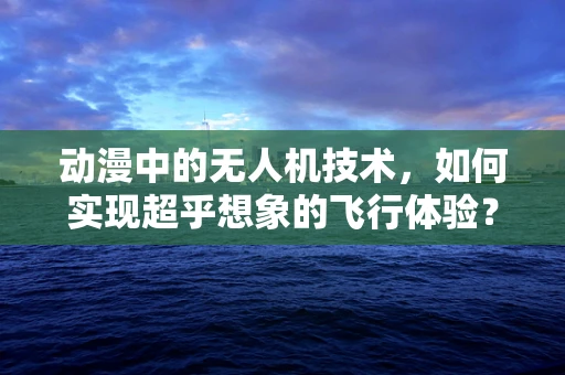 动漫中的无人机技术，如何实现超乎想象的飞行体验？