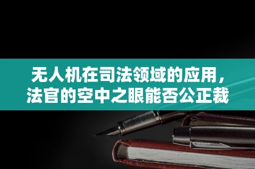 无人机在司法领域的应用，法官的空中之眼能否公正裁决？