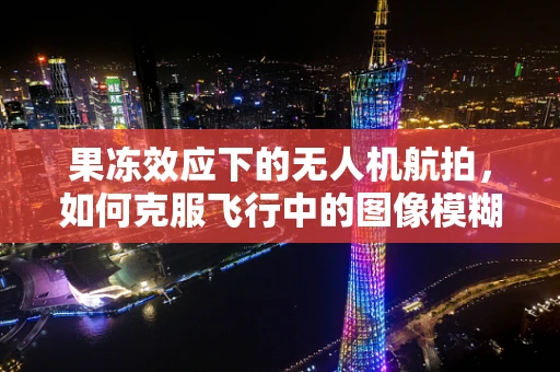 果冻效应下的无人机航拍，如何克服飞行中的图像模糊？