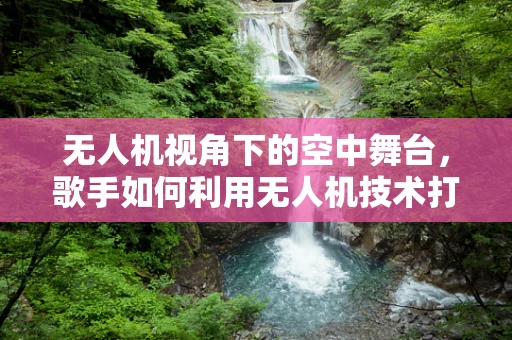 无人机视角下的空中舞台，歌手如何利用无人机技术打造独特表演？