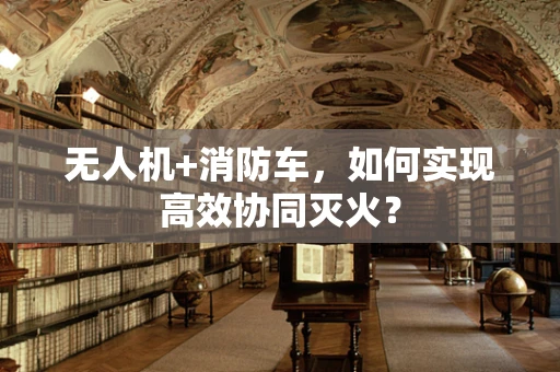 无人机+消防车，如何实现高效协同灭火？