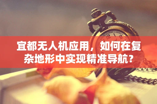 宜都无人机应用，如何在复杂地形中实现精准导航？