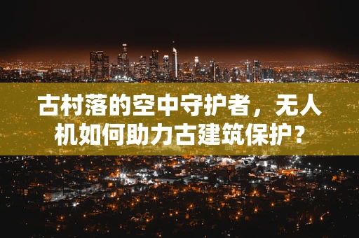 古村落的空中守护者，无人机如何助力古建筑保护？