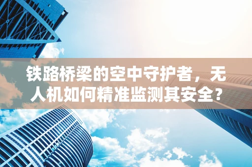 铁路桥梁的空中守护者，无人机如何精准监测其安全？