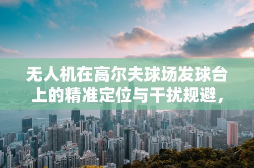 无人机在高尔夫球场发球台上的精准定位与干扰规避，挑战与解决方案