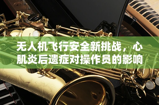 无人机飞行安全新挑战，心肌炎后遗症对操作员的影响