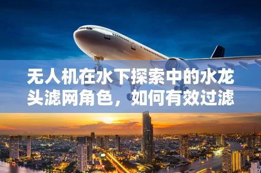 无人机在水下探索中的水龙头滤网角色，如何有效过滤杂质？