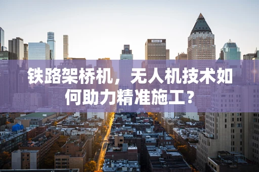 铁路架桥机，无人机技术如何助力精准施工？