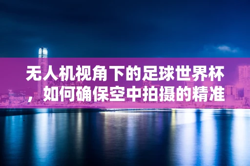 无人机视角下的足球世界杯，如何确保空中拍摄的精准与安全？