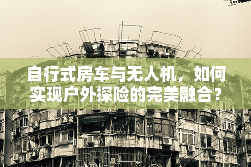 自行式房车与无人机，如何实现户外探险的完美融合？