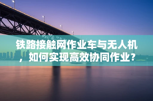 铁路接触网作业车与无人机，如何实现高效协同作业？