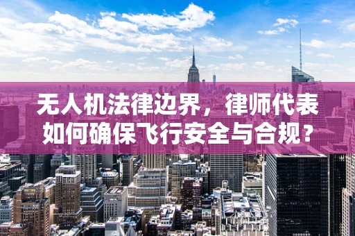 无人机法律边界，律师代表如何确保飞行安全与合规？