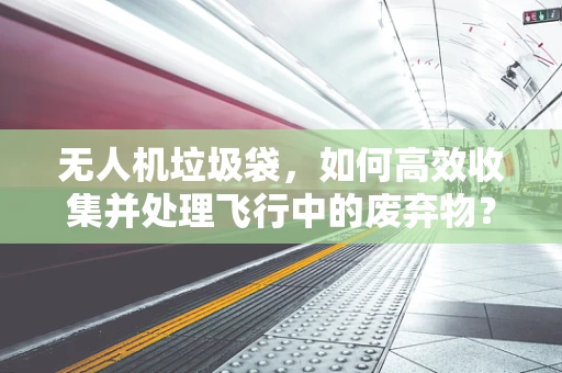 无人机垃圾袋，如何高效收集并处理飞行中的废弃物？