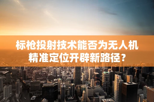标枪投射技术能否为无人机精准定位开辟新路径？