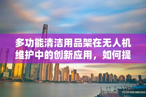 多功能清洁用品架在无人机维护中的创新应用，如何提升效率与安全性？